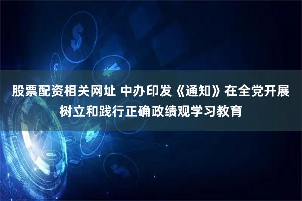股票配资相关网址 中办印发《通知》在全党开展树立和践行正确政绩观学习教育