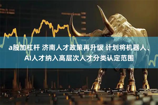 a股加杠杆 济南人才政策再升级 计划将机器人、AI人才纳入高层次人才分类认定范围