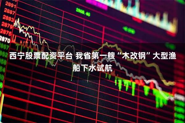 西宁股票配资平台 我省第一艘“木改钢”大型渔船下水试航