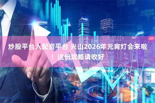 炒股平台入配资平台 兴山2026年元宵灯会来啦！这份攻略请收好