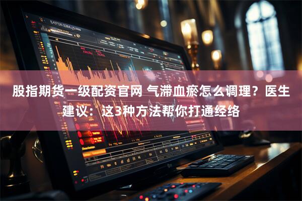 股指期货一级配资官网 气滞血瘀怎么调理？医生建议：这3种方法帮你打通经络