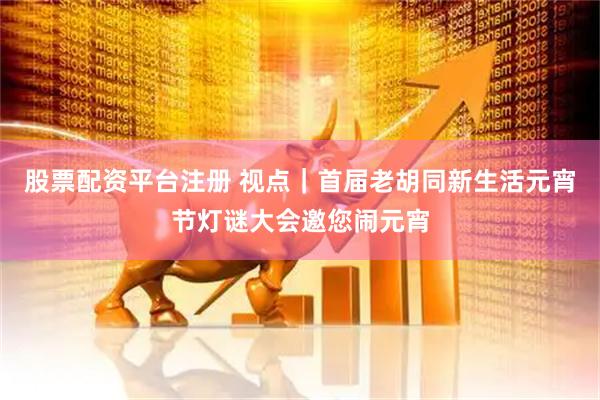 股票配资平台注册 视点｜首届老胡同新生活元宵节灯谜大会邀您闹元宵