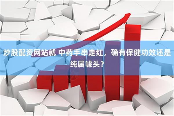 炒股配资网站就 中药手串走红，确有保健功效还是纯属噱头？
