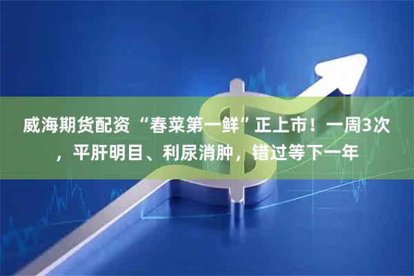 威海期货配资 “春菜第一鲜”正上市！一周3次，平肝明目、利尿消肿，错过等下一年
