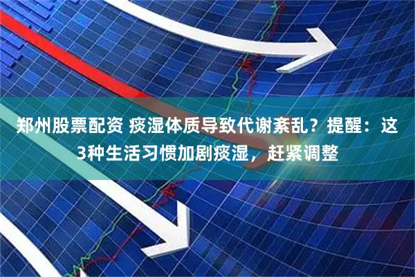 郑州股票配资 痰湿体质导致代谢紊乱？提醒：这3种生活习惯加剧痰湿，赶紧调整