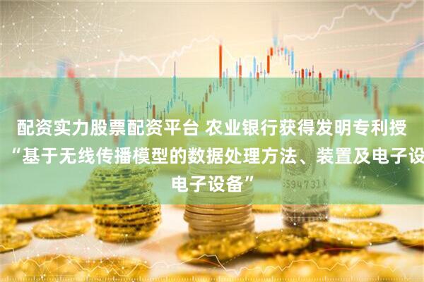 配资实力股票配资平台 农业银行获得发明专利授权：“基于无线传播模型的数据处理方法、装置及电子设备”