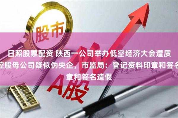 日照股票配资 陕西一公司举办低空经济大会遭质疑，控股母公司疑似伪央企，市监局：登记资料印章和签名造假