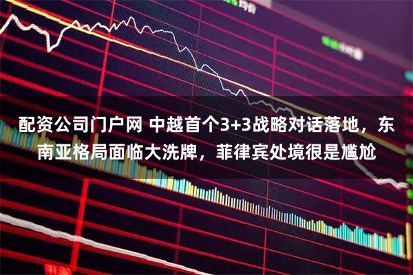 配资公司门户网 中越首个3+3战略对话落地，东南亚格局面临大洗牌，菲律宾处境很是尴尬