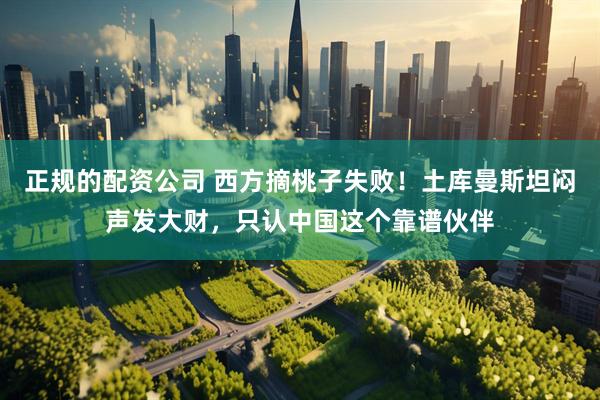 正规的配资公司 西方摘桃子失败！土库曼斯坦闷声发大财，只认中国这个靠谱伙伴