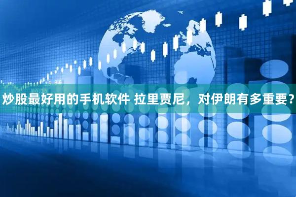 炒股最好用的手机软件 拉里贾尼，对伊朗有多重要？