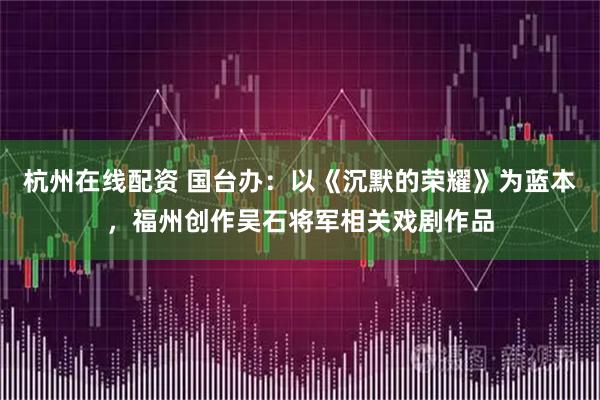 杭州在线配资 国台办：以《沉默的荣耀》为蓝本，福州创作吴石将军相关戏剧作品