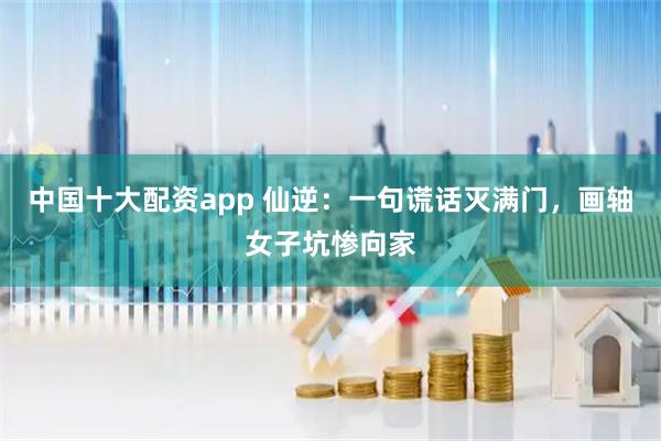 中国十大配资app 仙逆：一句谎话灭满门，画轴女子坑惨向家