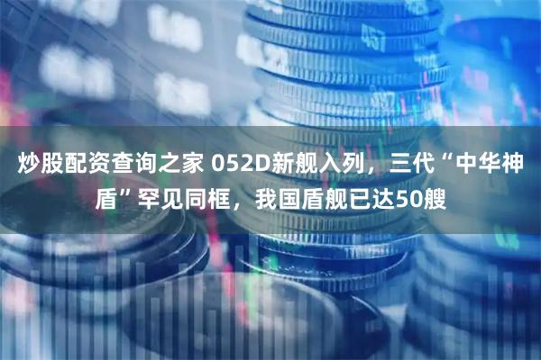 炒股配资查询之家 052D新舰入列，三代“中华神盾”罕见同框，我国盾舰已达50艘