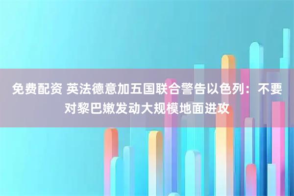 免费配资 英法德意加五国联合警告以色列：不要对黎巴嫩发动大规模地面进攻