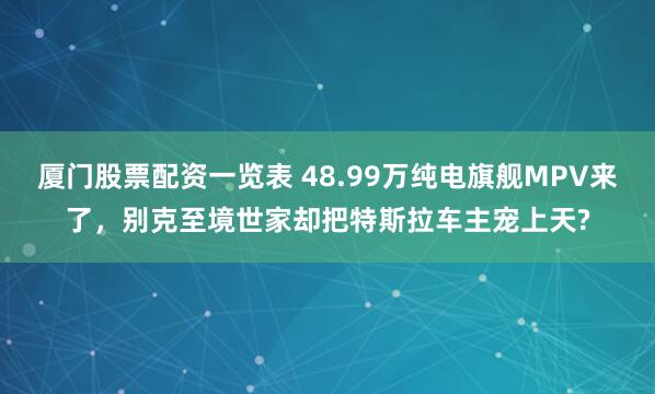 厦门股票配资一览表 48.99万纯电旗舰MPV来了，别克至境世家却把特斯拉车主宠上天?