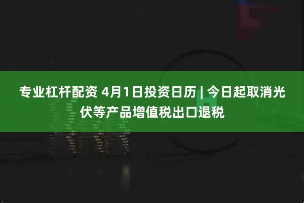 专业杠杆配资 4月1日投资日历 | 今日起取消光伏等产品增值税出口退税
