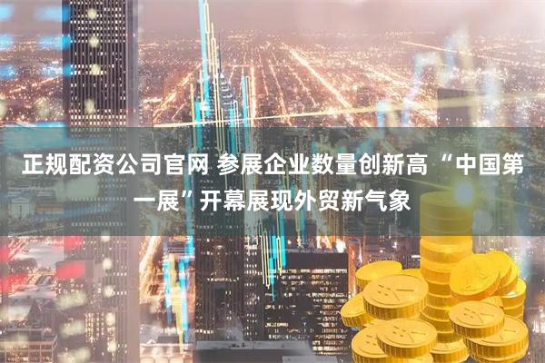 正规配资公司官网 参展企业数量创新高 “中国第一展”开幕展现外贸新气象