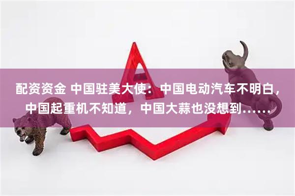 配资资金 中国驻美大使：中国电动汽车不明白，中国起重机不知道，中国大蒜也没想到……