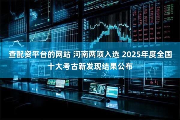 查配资平台的网站 河南两项入选 2025年度全国十大考古新发现结果公布