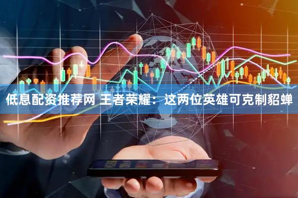 低息配资推荐网 王者荣耀：这两位英雄可克制貂蝉