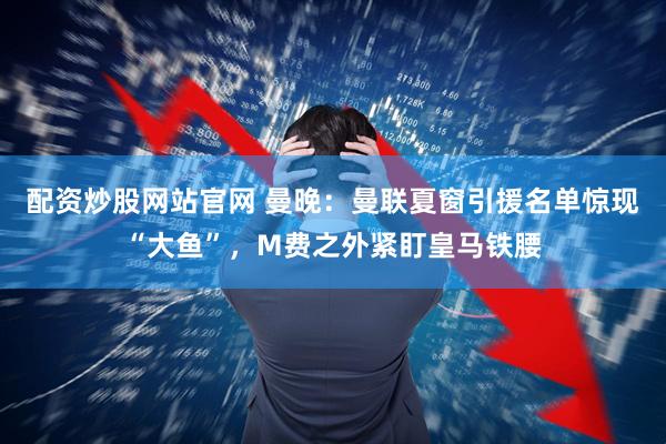 配资炒股网站官网 曼晚：曼联夏窗引援名单惊现“大鱼”，M费之外紧盯皇马铁腰