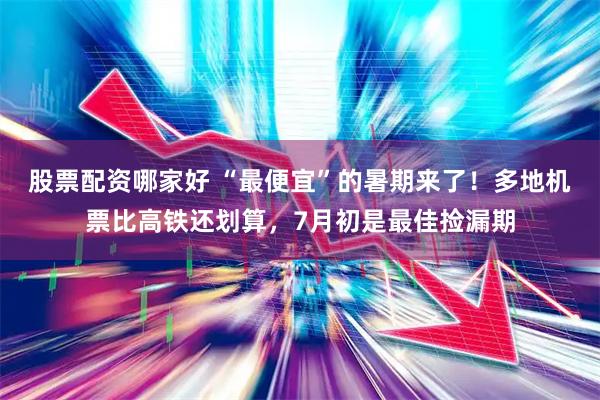 股票配资哪家好 “最便宜”的暑期来了！多地机票比高铁还划算，7月初是最佳捡漏期