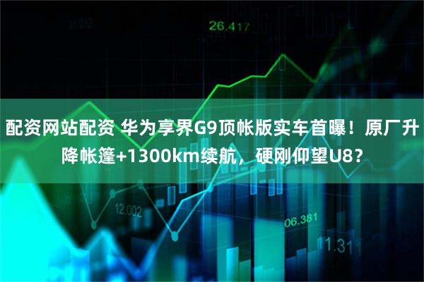 配资网站配资 华为享界G9顶帐版实车首曝！原厂升降帐篷+1300km续航，硬刚仰望U8？