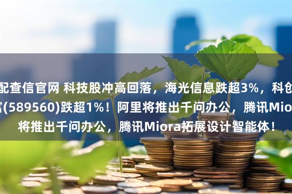 配查信官网 科技股冲高回落，海光信息跌超3%，科创人工智能ETF汇添富(589560)跌超1%！阿里将推出千问办公，腾讯Miora拓展设计智能体！
