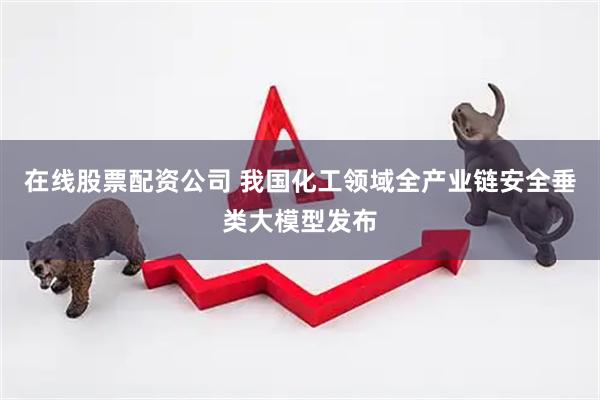 在线股票配资公司 我国化工领域全产业链安全垂类大模型发布